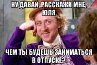 Ну давай, расскажи мне, Юля чем ты будешь заниматься в отпуске?