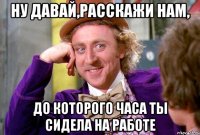 НУ ДАВАЙ,РАССКАЖИ НАМ, ДО КОТОРОГО ЧАСА ТЫ СИДЕЛА НА РАБОТЕ