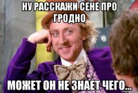 Ну расскажи Сене про Гродно может он не знает чего...