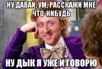 Ну давай, ум, расскажи мне что-нибудь Ну дык я уже и говорю
