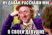 Ну давай, расскажи мне о своей девушке