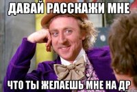 давай расскажи мне что ты желаешь мне на др