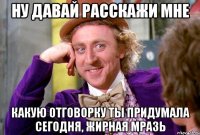 Ну давай расскажи мне какую отговорку ты придумала сегодня, жирная мразь