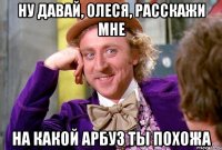 НУ ДАВАЙ, ОЛЕСЯ, РАССКАЖИ МНЕ НА КАКОЙ АРБУЗ ТЫ ПОХОЖА