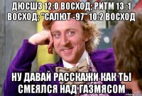 ДЮСШ3 12:0 Восход; Ритм 13 :1 Восход; "САЛЮТ -97" 10:2 Восход Ну давай расскажи как ты смеялся над газмясом