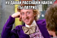 ну давай расскажи Какой ты патриот 
