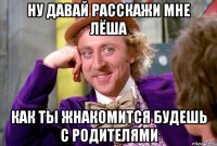 Ну давай расскажи мне Лёша как ты жнакомится будешь с родителями
