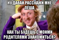 ну давай расскажи мне Лёша как ты будешь с моими родителями знакомиться?