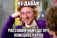 Ну давай, расскажи нам еще про немецкое порно