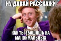 ну давай расскажи как ты ебашишь на максимальных
