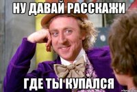 Ну давай расскажи где ты купался