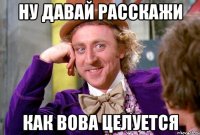 НУ ДАВАЙ РАССКАЖИ КАК ВОВА ЦЕЛУЕТСЯ