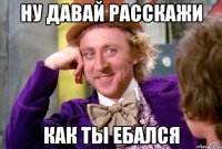 Ну давай расскажи как ты ебался