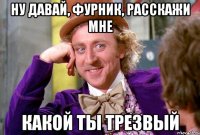 Ну давай, Фурник, расскажи мне Какой ты трезвый