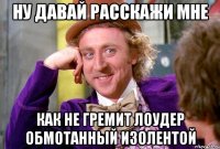 ну давай расскажи мне как не гремит лоудер обмотанный изолентой