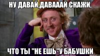 Ну давай,давааай скажи, Что ты "Не ешь"у бабушки