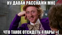 Ну давай расскажи мне что такое отсидеть 4 пары =(