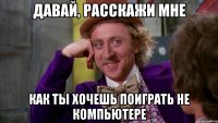 Давай, расскажи мне как ты хочешь поиграть не компьютере