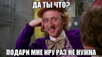да ты что? подари мне Иру раз не нужна