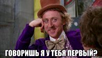  говоришь я у тебя первый?