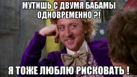 Мутишь с двумя бабамы одновременно ?! Я тоже люблю рисковать !