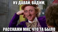 Ну давай, Вадим, расскажи мне, что та было