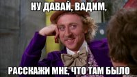Ну давай, Вадим, расскажи мне, что там было
