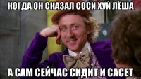 когда он сказал соси хуй лёша а сам сейчас сидит и сасет