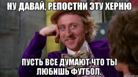 Ну давай, репостни эту херню Пусть все думают что ты любишь футбол.