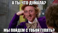 А ты что думала? Мы пойдем с тобой гулять?