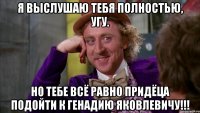 Я выслушаю тебя полностью, угу. Но тебе всё равно придёца подойти к Генадию Яковлевичу!!!