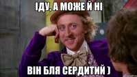 іДУ, А МОЖЕ Й НІ ВІН БЛЯ СЕРДИТИЙ )