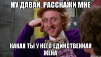 ну давай, расскажи мне какая ты у него единственная жена