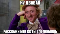ну двавай расскажи мне кк ты его любишь