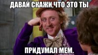 Давай скажи,что это ты Придумал мем.