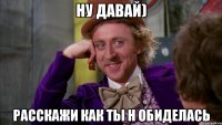 Ну давай) Расскажи как ты н обиделась
