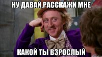 Ну давай,расскажи мне Какой ты взрослый