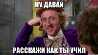 Ну давай расскажи как ты учил