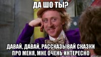 Да шо ты? Давай, давай, рассказывай сказки про меня, мне очень интересно