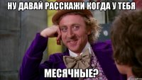 Ну давай расскажи когда у тебя месячные?