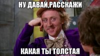 Ну давай,расскажи какая ты толстая