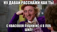 ну давай,расскажи как ты с квасовой пушки ИС-4 в лоб шил!