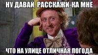 Ну давай, расскажи-ка мне что на улице отличная погода