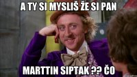 A ty si mysliš že si pan Marttin Siptak ?? čo