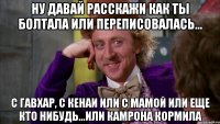 Ну давай расскажи как ты болтала или переписовалась... С Гавхар, с кенаи или с мамой или еще кто нибудь...или Камрона кормила
