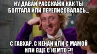 Ну давай расскажи как ты болтала или переписовалась... С Гавхар, с кенаи или с мамой или еще с кемто ?!
