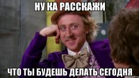Ну ка расскажи что ты будешь делать сегодня