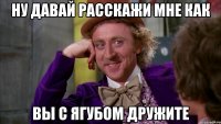ну давай расскажи мне как вы с Ягубом дружите