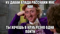 ну давай Влада расскажи мне как ты хочешь в клуб резко одна пойти