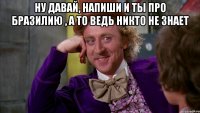 Ну давай, напиши и ты про Бразилию , а то ведь никто не знает 